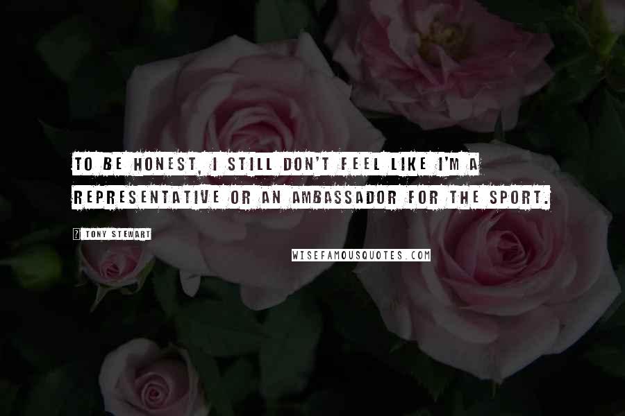 Tony Stewart Quotes: To be honest, I still don't feel like I'm a representative or an ambassador for the sport.