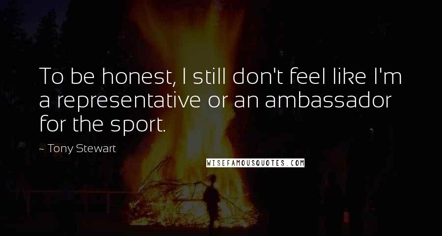 Tony Stewart Quotes: To be honest, I still don't feel like I'm a representative or an ambassador for the sport.