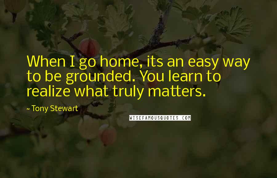 Tony Stewart Quotes: When I go home, its an easy way to be grounded. You learn to realize what truly matters.