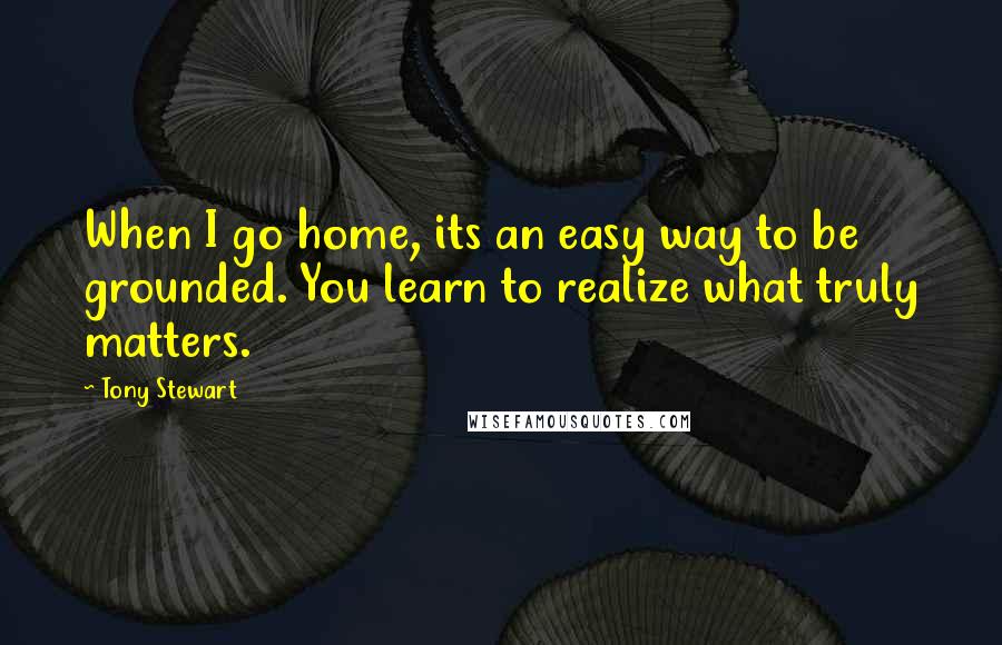 Tony Stewart Quotes: When I go home, its an easy way to be grounded. You learn to realize what truly matters.