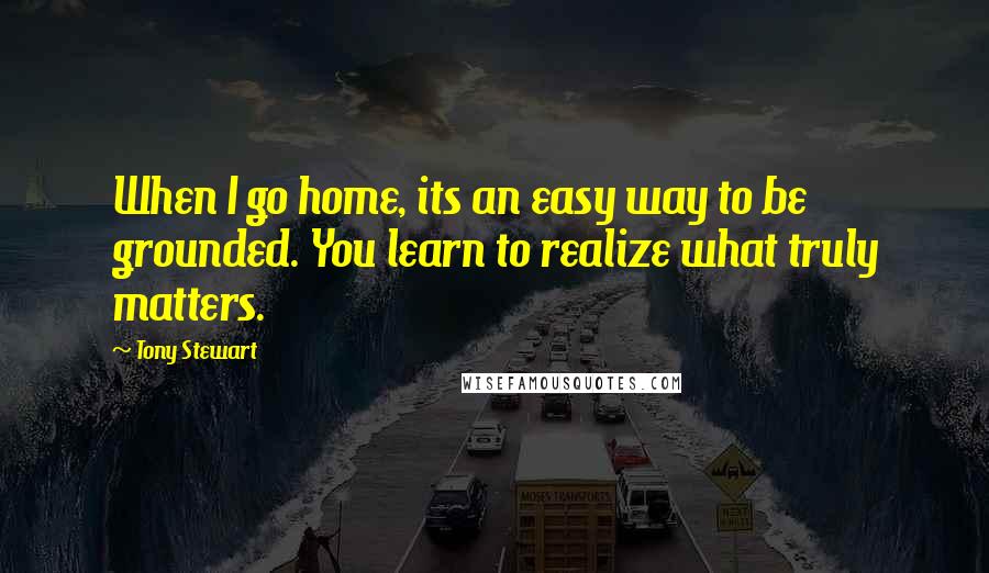Tony Stewart Quotes: When I go home, its an easy way to be grounded. You learn to realize what truly matters.