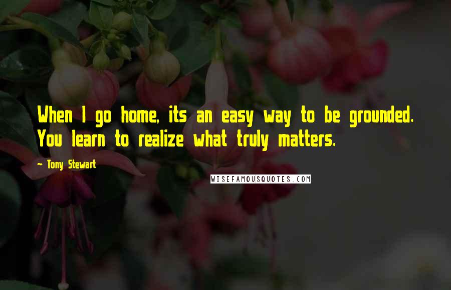 Tony Stewart Quotes: When I go home, its an easy way to be grounded. You learn to realize what truly matters.