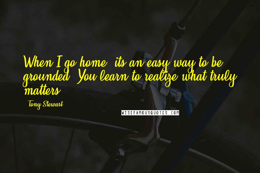 Tony Stewart Quotes: When I go home, its an easy way to be grounded. You learn to realize what truly matters.