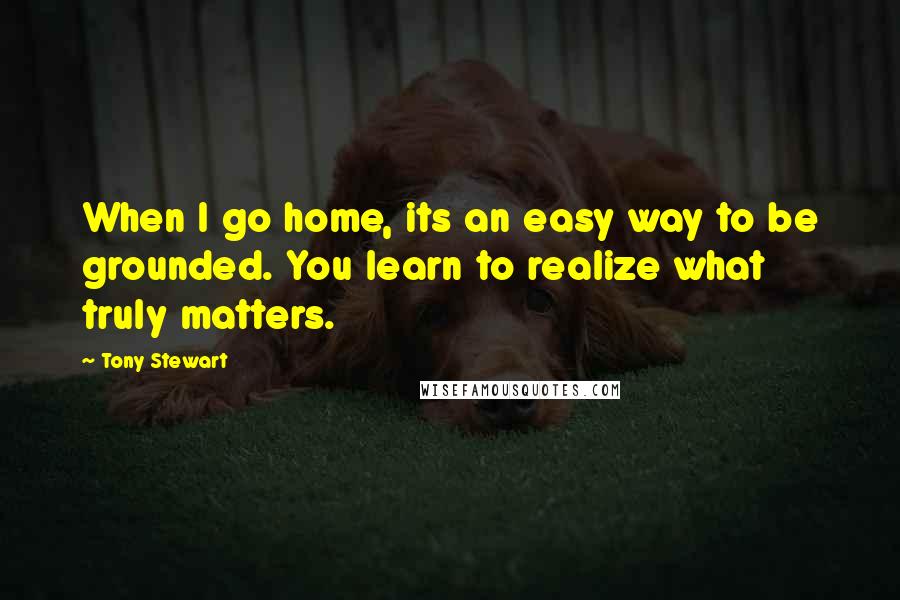 Tony Stewart Quotes: When I go home, its an easy way to be grounded. You learn to realize what truly matters.