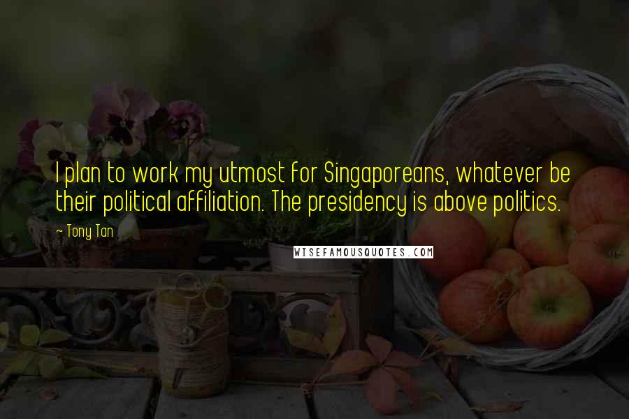Tony Tan Quotes: I plan to work my utmost for Singaporeans, whatever be their political affiliation. The presidency is above politics.