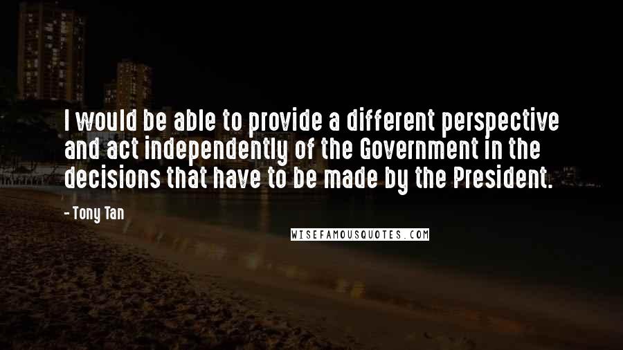 Tony Tan Quotes: I would be able to provide a different perspective and act independently of the Government in the decisions that have to be made by the President.