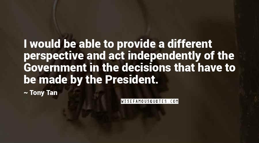 Tony Tan Quotes: I would be able to provide a different perspective and act independently of the Government in the decisions that have to be made by the President.