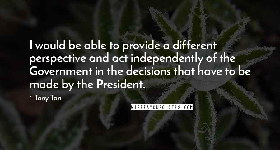 Tony Tan Quotes: I would be able to provide a different perspective and act independently of the Government in the decisions that have to be made by the President.