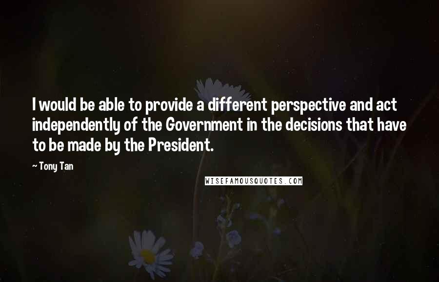 Tony Tan Quotes: I would be able to provide a different perspective and act independently of the Government in the decisions that have to be made by the President.