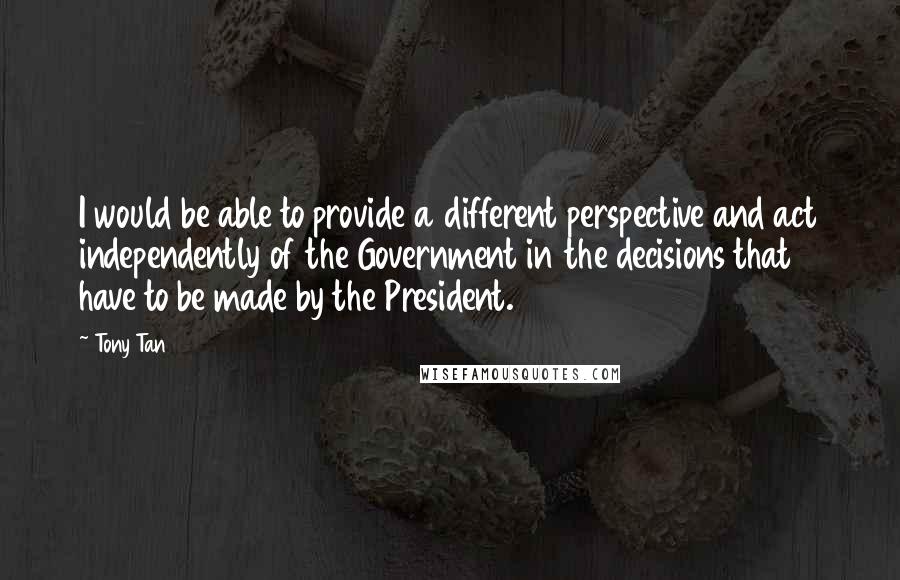 Tony Tan Quotes: I would be able to provide a different perspective and act independently of the Government in the decisions that have to be made by the President.