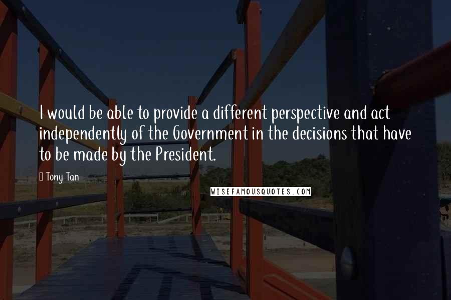 Tony Tan Quotes: I would be able to provide a different perspective and act independently of the Government in the decisions that have to be made by the President.