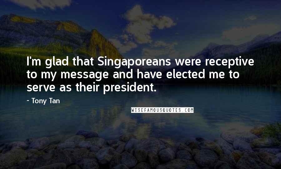 Tony Tan Quotes: I'm glad that Singaporeans were receptive to my message and have elected me to serve as their president.