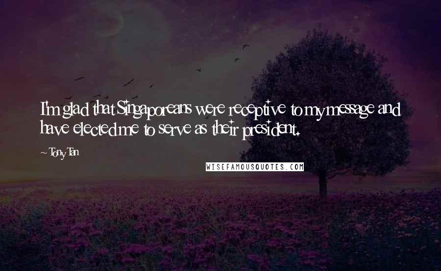 Tony Tan Quotes: I'm glad that Singaporeans were receptive to my message and have elected me to serve as their president.