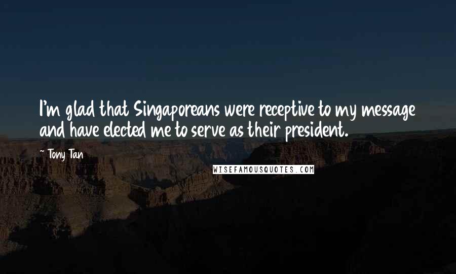 Tony Tan Quotes: I'm glad that Singaporeans were receptive to my message and have elected me to serve as their president.