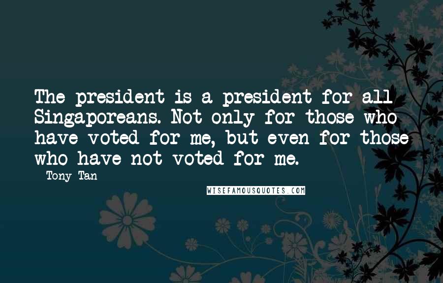 Tony Tan Quotes: The president is a president for all Singaporeans. Not only for those who have voted for me, but even for those who have not voted for me.