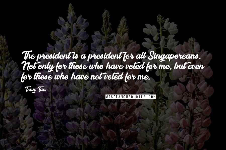 Tony Tan Quotes: The president is a president for all Singaporeans. Not only for those who have voted for me, but even for those who have not voted for me.