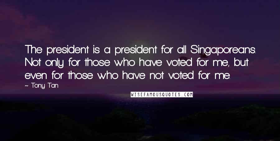 Tony Tan Quotes: The president is a president for all Singaporeans. Not only for those who have voted for me, but even for those who have not voted for me.