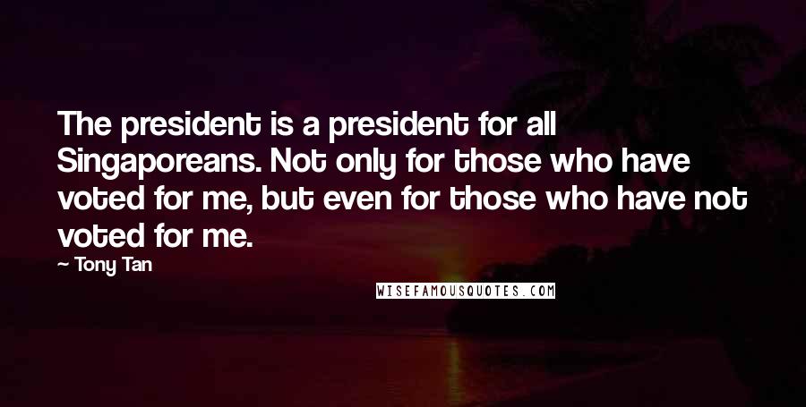 Tony Tan Quotes: The president is a president for all Singaporeans. Not only for those who have voted for me, but even for those who have not voted for me.