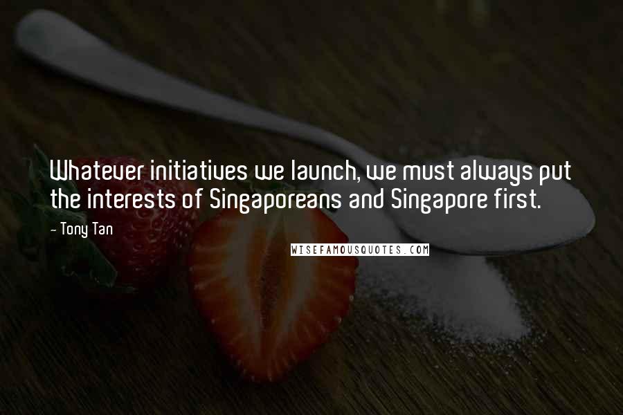 Tony Tan Quotes: Whatever initiatives we launch, we must always put the interests of Singaporeans and Singapore first.