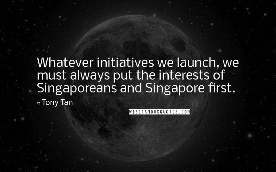 Tony Tan Quotes: Whatever initiatives we launch, we must always put the interests of Singaporeans and Singapore first.