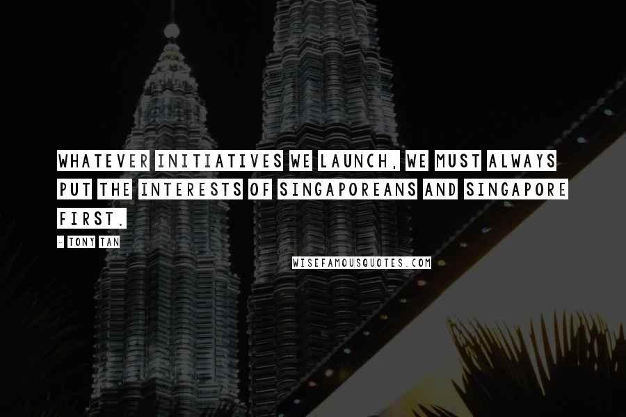 Tony Tan Quotes: Whatever initiatives we launch, we must always put the interests of Singaporeans and Singapore first.