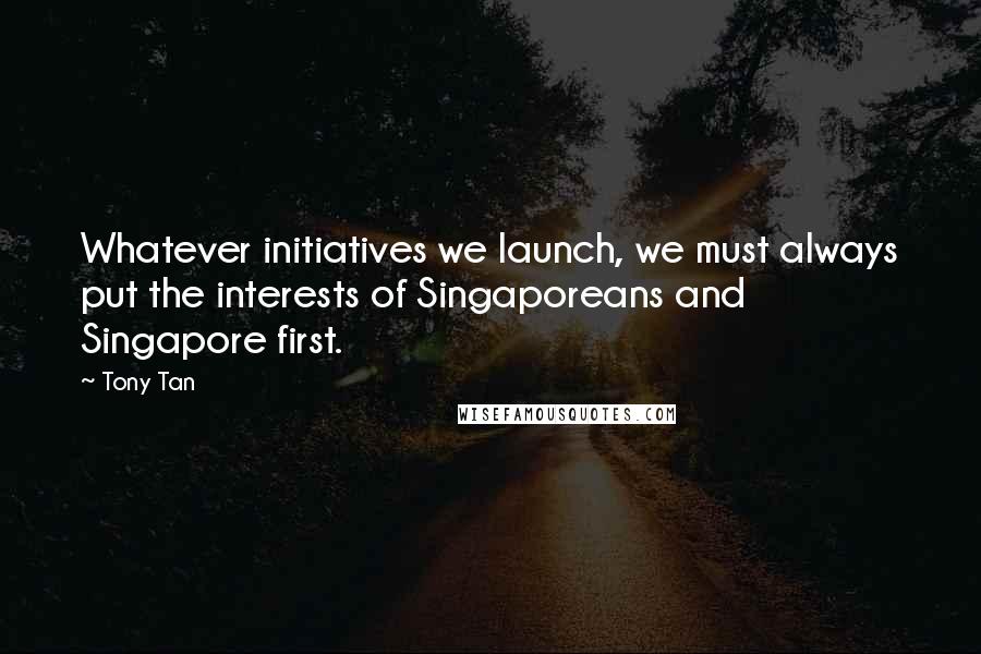 Tony Tan Quotes: Whatever initiatives we launch, we must always put the interests of Singaporeans and Singapore first.