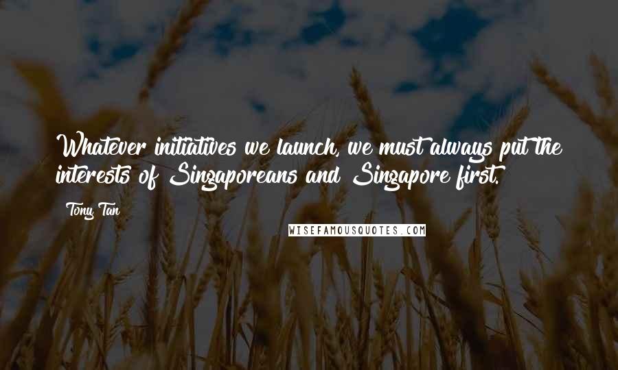 Tony Tan Quotes: Whatever initiatives we launch, we must always put the interests of Singaporeans and Singapore first.