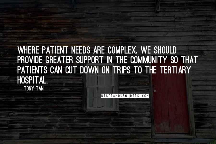 Tony Tan Quotes: Where patient needs are complex, we should provide greater support in the community so that patients can cut down on trips to the tertiary hospital.