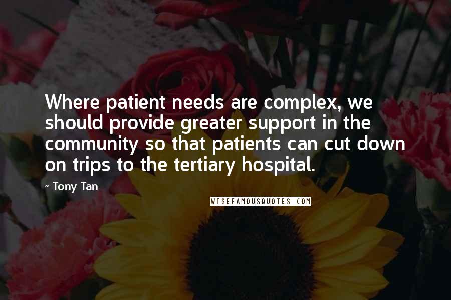 Tony Tan Quotes: Where patient needs are complex, we should provide greater support in the community so that patients can cut down on trips to the tertiary hospital.