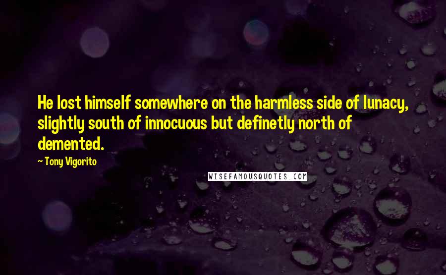 Tony Vigorito Quotes: He lost himself somewhere on the harmless side of lunacy, slightly south of innocuous but definetly north of demented.