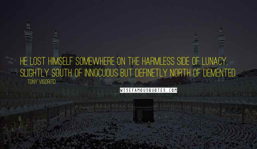 Tony Vigorito Quotes: He lost himself somewhere on the harmless side of lunacy, slightly south of innocuous but definetly north of demented.
