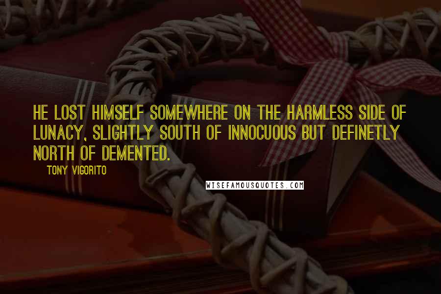 Tony Vigorito Quotes: He lost himself somewhere on the harmless side of lunacy, slightly south of innocuous but definetly north of demented.