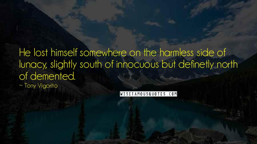 Tony Vigorito Quotes: He lost himself somewhere on the harmless side of lunacy, slightly south of innocuous but definetly north of demented.