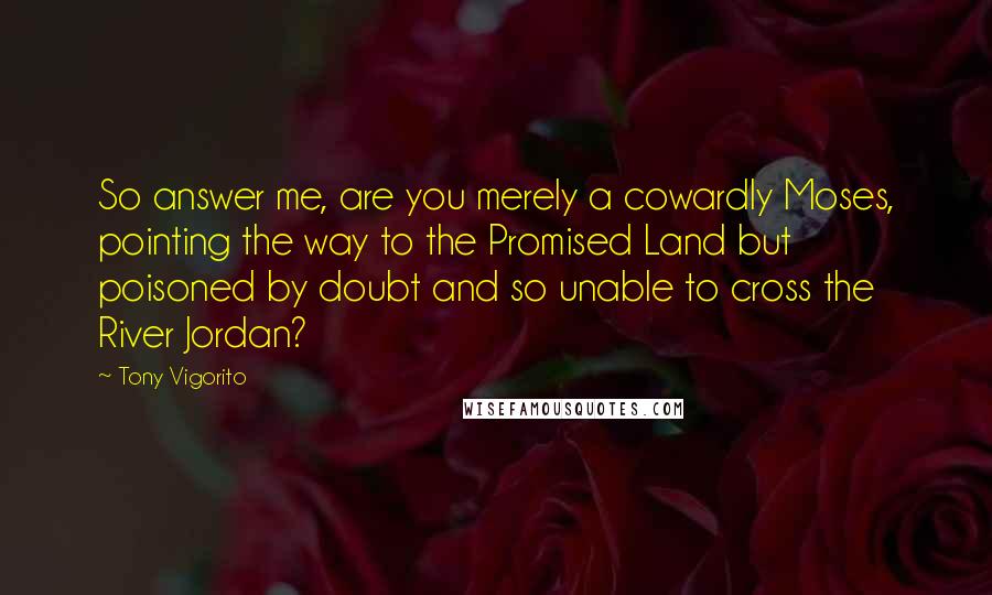 Tony Vigorito Quotes: So answer me, are you merely a cowardly Moses, pointing the way to the Promised Land but poisoned by doubt and so unable to cross the River Jordan?