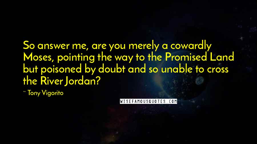 Tony Vigorito Quotes: So answer me, are you merely a cowardly Moses, pointing the way to the Promised Land but poisoned by doubt and so unable to cross the River Jordan?