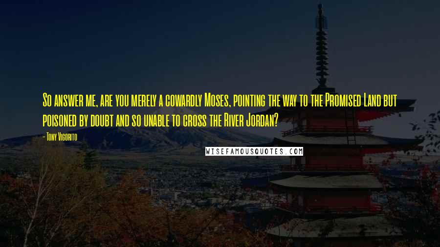 Tony Vigorito Quotes: So answer me, are you merely a cowardly Moses, pointing the way to the Promised Land but poisoned by doubt and so unable to cross the River Jordan?
