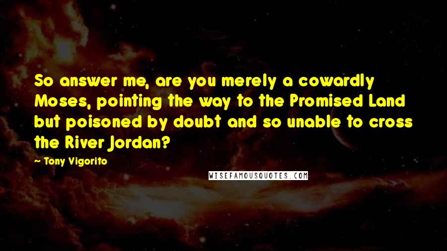 Tony Vigorito Quotes: So answer me, are you merely a cowardly Moses, pointing the way to the Promised Land but poisoned by doubt and so unable to cross the River Jordan?