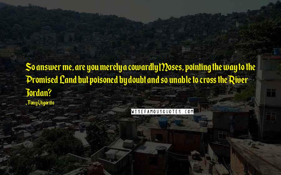 Tony Vigorito Quotes: So answer me, are you merely a cowardly Moses, pointing the way to the Promised Land but poisoned by doubt and so unable to cross the River Jordan?