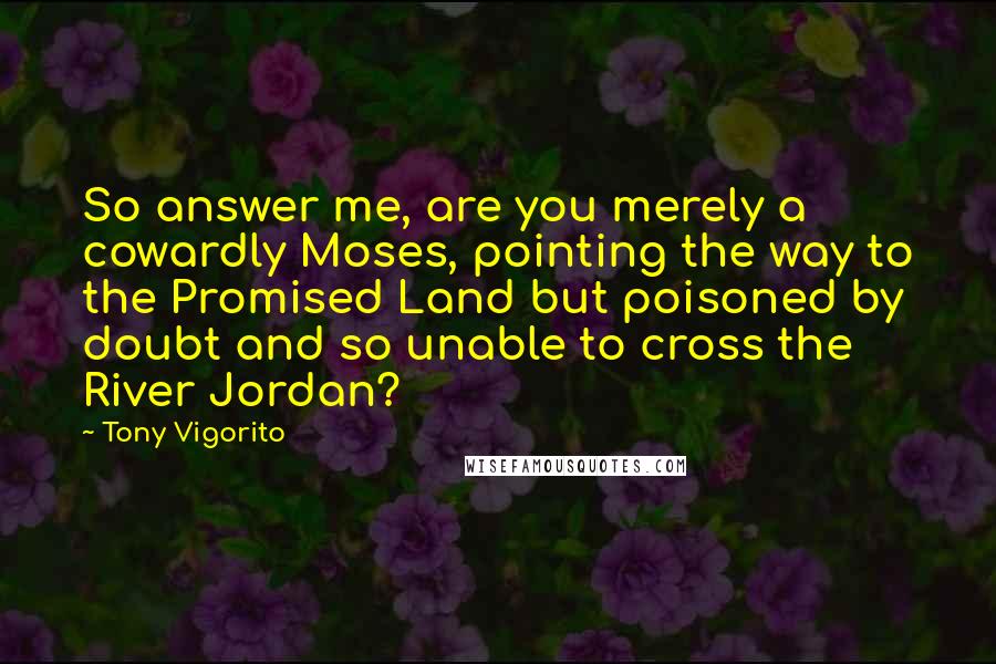 Tony Vigorito Quotes: So answer me, are you merely a cowardly Moses, pointing the way to the Promised Land but poisoned by doubt and so unable to cross the River Jordan?