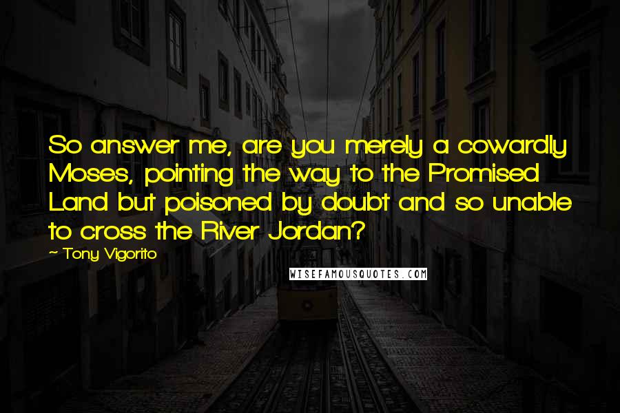 Tony Vigorito Quotes: So answer me, are you merely a cowardly Moses, pointing the way to the Promised Land but poisoned by doubt and so unable to cross the River Jordan?