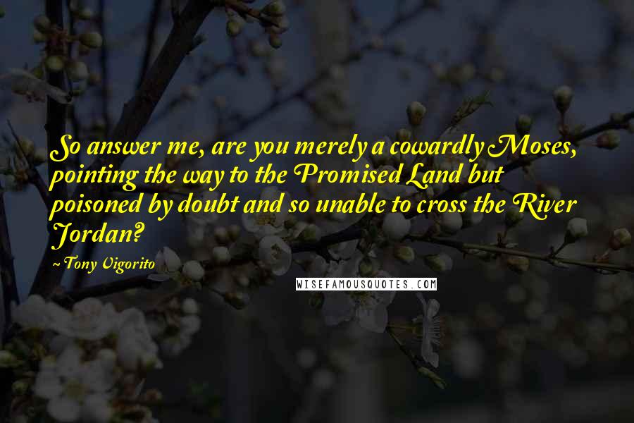 Tony Vigorito Quotes: So answer me, are you merely a cowardly Moses, pointing the way to the Promised Land but poisoned by doubt and so unable to cross the River Jordan?