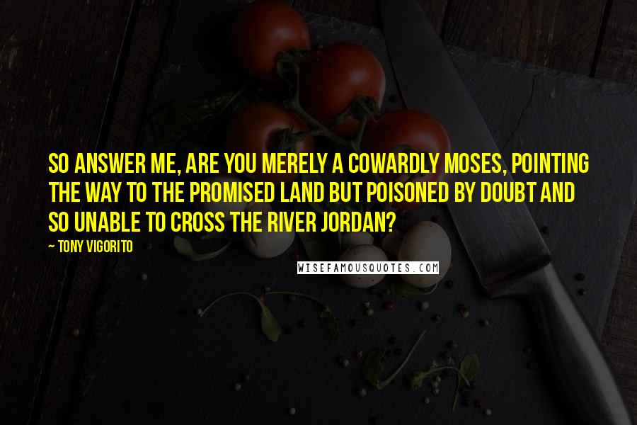 Tony Vigorito Quotes: So answer me, are you merely a cowardly Moses, pointing the way to the Promised Land but poisoned by doubt and so unable to cross the River Jordan?