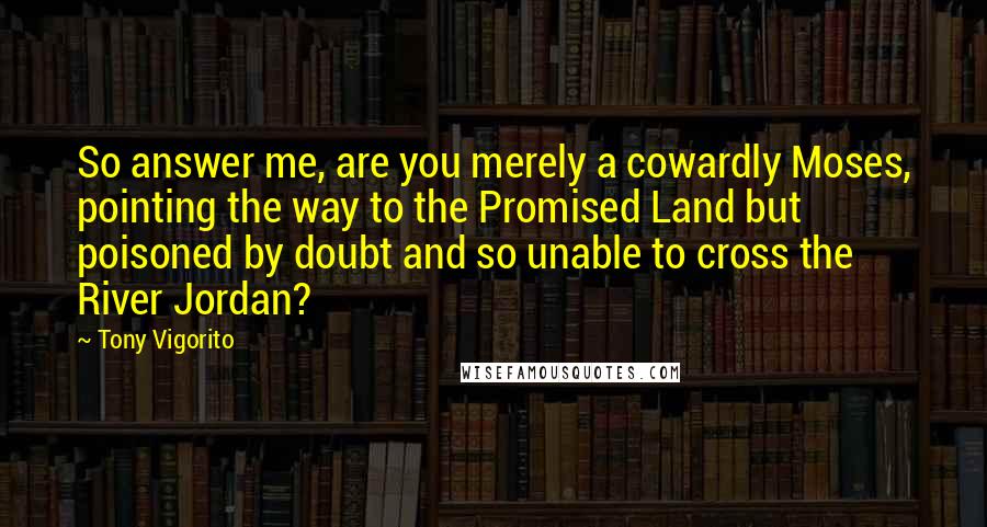 Tony Vigorito Quotes: So answer me, are you merely a cowardly Moses, pointing the way to the Promised Land but poisoned by doubt and so unable to cross the River Jordan?