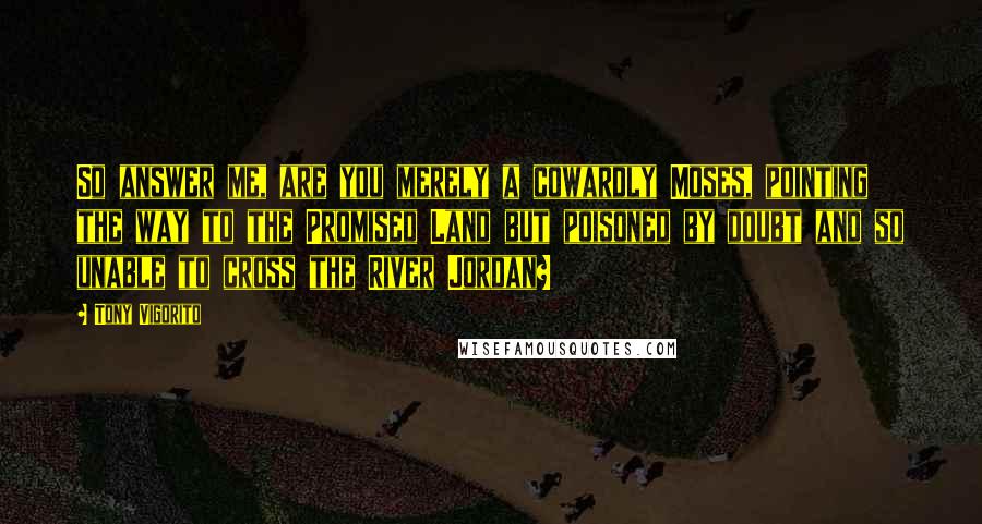 Tony Vigorito Quotes: So answer me, are you merely a cowardly Moses, pointing the way to the Promised Land but poisoned by doubt and so unable to cross the River Jordan?