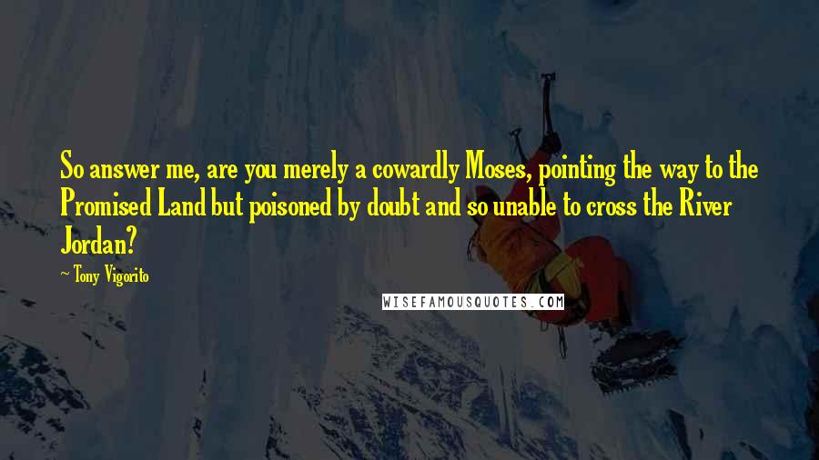 Tony Vigorito Quotes: So answer me, are you merely a cowardly Moses, pointing the way to the Promised Land but poisoned by doubt and so unable to cross the River Jordan?