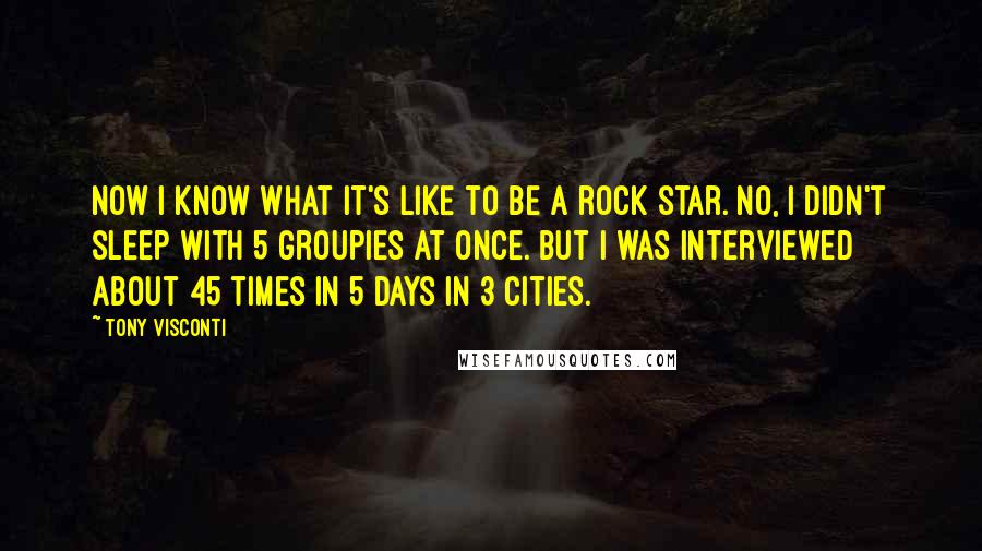 Tony Visconti Quotes: Now I know what it's like to be a rock star. No, I didn't sleep with 5 groupies at once. But I was interviewed about 45 times in 5 days in 3 cities.