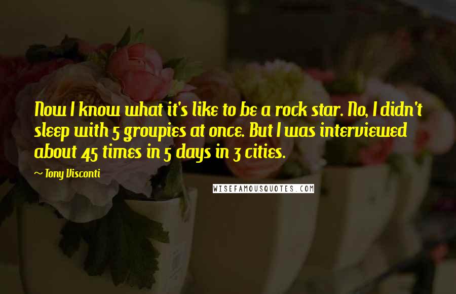 Tony Visconti Quotes: Now I know what it's like to be a rock star. No, I didn't sleep with 5 groupies at once. But I was interviewed about 45 times in 5 days in 3 cities.
