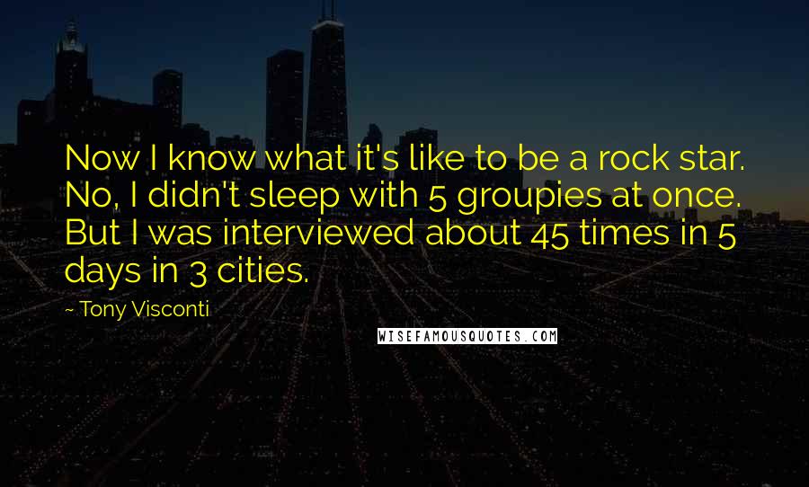 Tony Visconti Quotes: Now I know what it's like to be a rock star. No, I didn't sleep with 5 groupies at once. But I was interviewed about 45 times in 5 days in 3 cities.