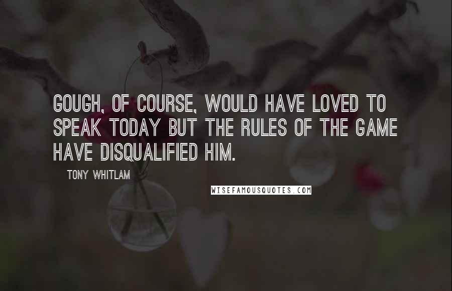 Tony Whitlam Quotes: Gough, of course, would have loved to speak today but the rules of the game have disqualified him.