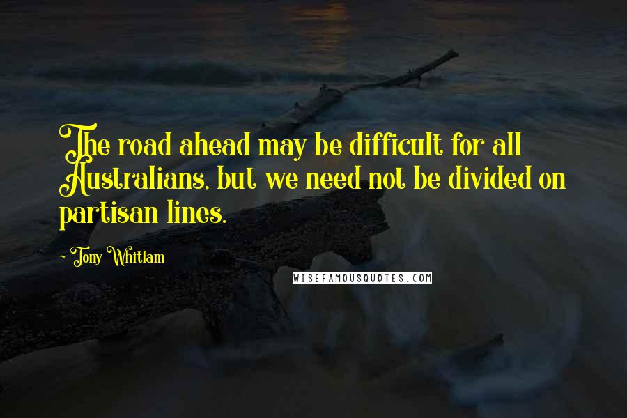 Tony Whitlam Quotes: The road ahead may be difficult for all Australians, but we need not be divided on partisan lines.